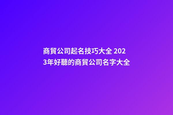 商貿公司起名技巧大全 2023年好聽的商貿公司名字大全-第1張-公司起名-玄機派